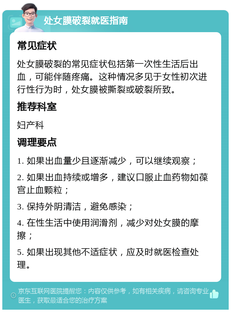 处女膜破裂就医指南 常见症状 处女膜破裂的常见症状包括第一次性生活后出血，可能伴随疼痛。这种情况多见于女性初次进行性行为时，处女膜被撕裂或破裂所致。 推荐科室 妇产科 调理要点 1. 如果出血量少且逐渐减少，可以继续观察； 2. 如果出血持续或增多，建议口服止血药物如葆宫止血颗粒； 3. 保持外阴清洁，避免感染； 4. 在性生活中使用润滑剂，减少对处女膜的摩擦； 5. 如果出现其他不适症状，应及时就医检查处理。