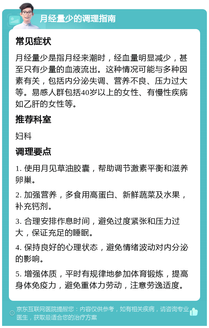 月经量少的调理指南 常见症状 月经量少是指月经来潮时，经血量明显减少，甚至只有少量的血液流出。这种情况可能与多种因素有关，包括内分泌失调、营养不良、压力过大等。易感人群包括40岁以上的女性、有慢性疾病如乙肝的女性等。 推荐科室 妇科 调理要点 1. 使用月见草油胶囊，帮助调节激素平衡和滋养卵巢。 2. 加强营养，多食用高蛋白、新鲜蔬菜及水果，补充钙剂。 3. 合理安排作息时间，避免过度紧张和压力过大，保证充足的睡眠。 4. 保持良好的心理状态，避免情绪波动对内分泌的影响。 5. 增强体质，平时有规律地参加体育锻炼，提高身体免疫力，避免重体力劳动，注意劳逸适度。