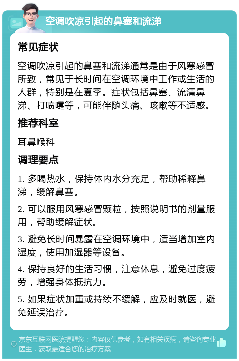 空调吹凉引起的鼻塞和流涕 常见症状 空调吹凉引起的鼻塞和流涕通常是由于风寒感冒所致，常见于长时间在空调环境中工作或生活的人群，特别是在夏季。症状包括鼻塞、流清鼻涕、打喷嚏等，可能伴随头痛、咳嗽等不适感。 推荐科室 耳鼻喉科 调理要点 1. 多喝热水，保持体内水分充足，帮助稀释鼻涕，缓解鼻塞。 2. 可以服用风寒感冒颗粒，按照说明书的剂量服用，帮助缓解症状。 3. 避免长时间暴露在空调环境中，适当增加室内湿度，使用加湿器等设备。 4. 保持良好的生活习惯，注意休息，避免过度疲劳，增强身体抵抗力。 5. 如果症状加重或持续不缓解，应及时就医，避免延误治疗。