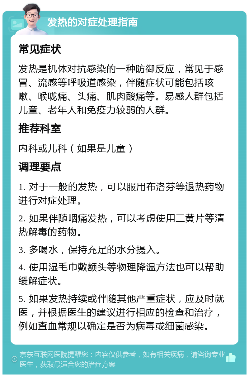 发热的对症处理指南 常见症状 发热是机体对抗感染的一种防御反应，常见于感冒、流感等呼吸道感染，伴随症状可能包括咳嗽、喉咙痛、头痛、肌肉酸痛等。易感人群包括儿童、老年人和免疫力较弱的人群。 推荐科室 内科或儿科（如果是儿童） 调理要点 1. 对于一般的发热，可以服用布洛芬等退热药物进行对症处理。 2. 如果伴随咽痛发热，可以考虑使用三黄片等清热解毒的药物。 3. 多喝水，保持充足的水分摄入。 4. 使用湿毛巾敷额头等物理降温方法也可以帮助缓解症状。 5. 如果发热持续或伴随其他严重症状，应及时就医，并根据医生的建议进行相应的检查和治疗，例如查血常规以确定是否为病毒或细菌感染。