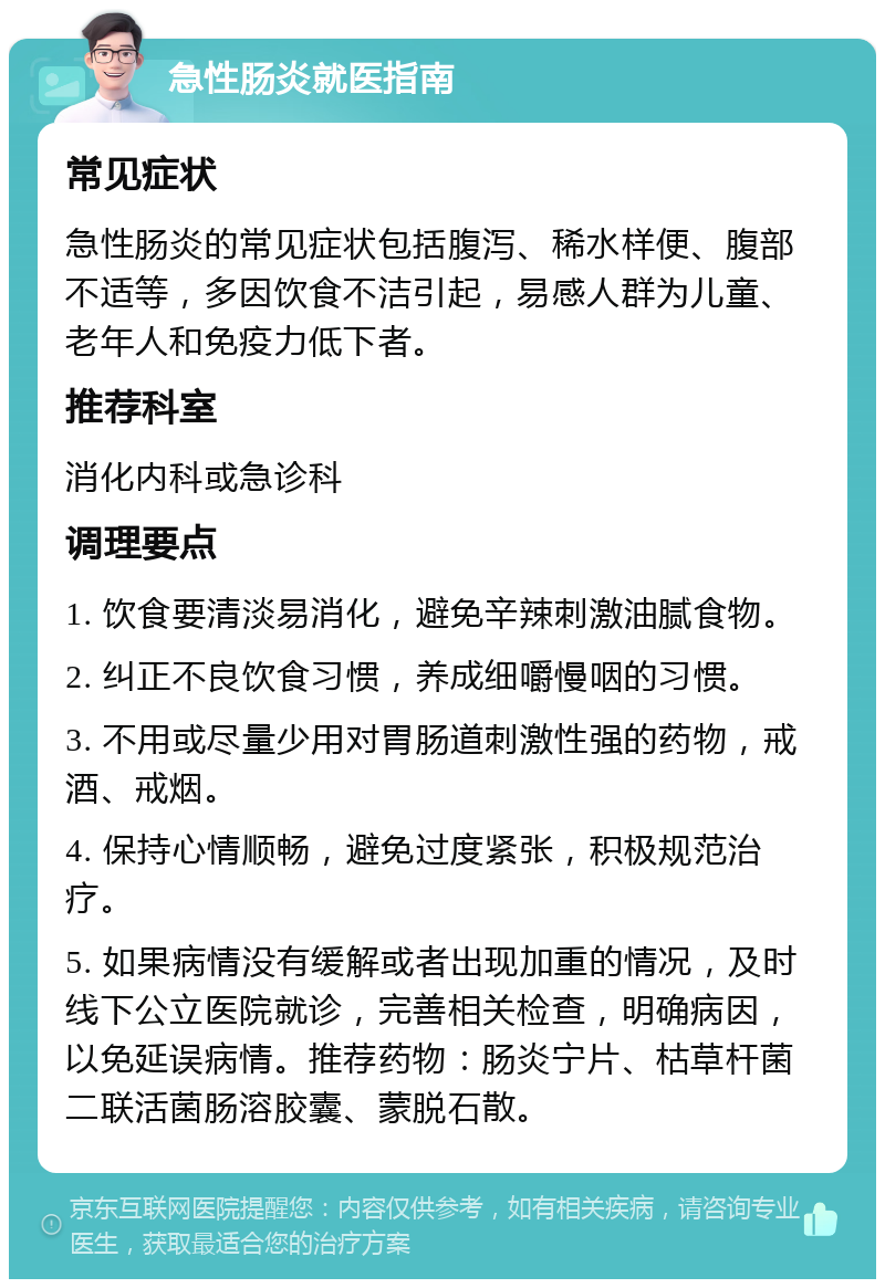 急性肠炎就医指南 常见症状 急性肠炎的常见症状包括腹泻、稀水样便、腹部不适等，多因饮食不洁引起，易感人群为儿童、老年人和免疫力低下者。 推荐科室 消化内科或急诊科 调理要点 1. 饮食要清淡易消化，避免辛辣刺激油腻食物。 2. 纠正不良饮食习惯，养成细嚼慢咽的习惯。 3. 不用或尽量少用对胃肠道刺激性强的药物，戒酒、戒烟。 4. 保持心情顺畅，避免过度紧张，积极规范治疗。 5. 如果病情没有缓解或者出现加重的情况，及时线下公立医院就诊，完善相关检查，明确病因，以免延误病情。推荐药物：肠炎宁片、枯草杆菌二联活菌肠溶胶囊、蒙脱石散。