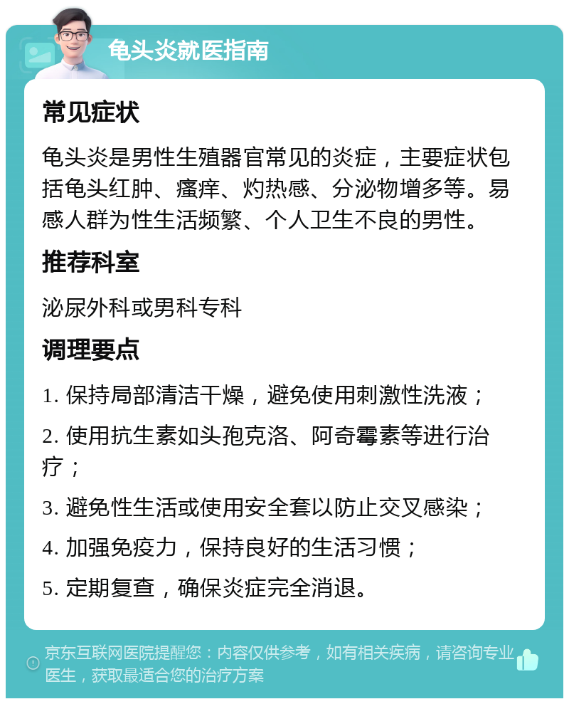 龟头炎就医指南 常见症状 龟头炎是男性生殖器官常见的炎症，主要症状包括龟头红肿、瘙痒、灼热感、分泌物增多等。易感人群为性生活频繁、个人卫生不良的男性。 推荐科室 泌尿外科或男科专科 调理要点 1. 保持局部清洁干燥，避免使用刺激性洗液； 2. 使用抗生素如头孢克洛、阿奇霉素等进行治疗； 3. 避免性生活或使用安全套以防止交叉感染； 4. 加强免疫力，保持良好的生活习惯； 5. 定期复查，确保炎症完全消退。