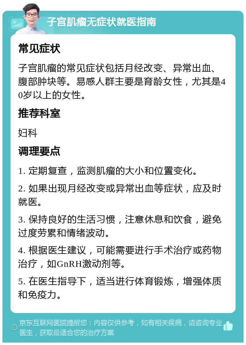 子宫肌瘤无症状就医指南 常见症状 子宫肌瘤的常见症状包括月经改变、异常出血、腹部肿块等。易感人群主要是育龄女性，尤其是40岁以上的女性。 推荐科室 妇科 调理要点 1. 定期复查，监测肌瘤的大小和位置变化。 2. 如果出现月经改变或异常出血等症状，应及时就医。 3. 保持良好的生活习惯，注意休息和饮食，避免过度劳累和情绪波动。 4. 根据医生建议，可能需要进行手术治疗或药物治疗，如GnRH激动剂等。 5. 在医生指导下，适当进行体育锻炼，增强体质和免疫力。