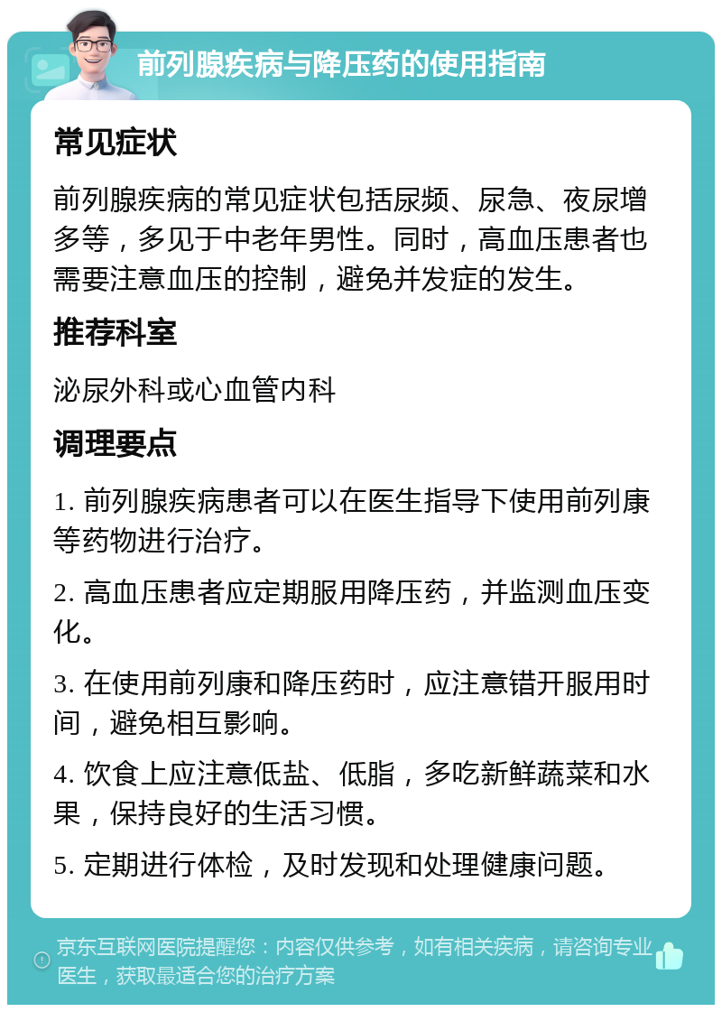 前列腺疾病与降压药的使用指南 常见症状 前列腺疾病的常见症状包括尿频、尿急、夜尿增多等，多见于中老年男性。同时，高血压患者也需要注意血压的控制，避免并发症的发生。 推荐科室 泌尿外科或心血管内科 调理要点 1. 前列腺疾病患者可以在医生指导下使用前列康等药物进行治疗。 2. 高血压患者应定期服用降压药，并监测血压变化。 3. 在使用前列康和降压药时，应注意错开服用时间，避免相互影响。 4. 饮食上应注意低盐、低脂，多吃新鲜蔬菜和水果，保持良好的生活习惯。 5. 定期进行体检，及时发现和处理健康问题。