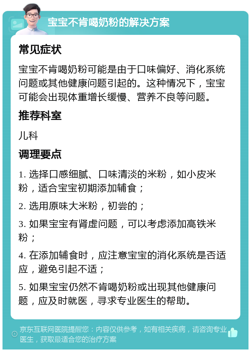 宝宝不肯喝奶粉的解决方案 常见症状 宝宝不肯喝奶粉可能是由于口味偏好、消化系统问题或其他健康问题引起的。这种情况下，宝宝可能会出现体重增长缓慢、营养不良等问题。 推荐科室 儿科 调理要点 1. 选择口感细腻、口味清淡的米粉，如小皮米粉，适合宝宝初期添加辅食； 2. 选用原味大米粉，初尝的； 3. 如果宝宝有肾虚问题，可以考虑添加高铁米粉； 4. 在添加辅食时，应注意宝宝的消化系统是否适应，避免引起不适； 5. 如果宝宝仍然不肯喝奶粉或出现其他健康问题，应及时就医，寻求专业医生的帮助。