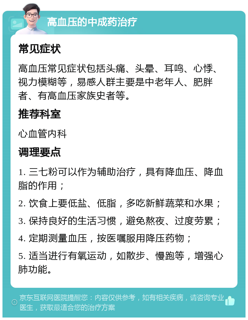 高血压的中成药治疗 常见症状 高血压常见症状包括头痛、头晕、耳鸣、心悸、视力模糊等，易感人群主要是中老年人、肥胖者、有高血压家族史者等。 推荐科室 心血管内科 调理要点 1. 三七粉可以作为辅助治疗，具有降血压、降血脂的作用； 2. 饮食上要低盐、低脂，多吃新鲜蔬菜和水果； 3. 保持良好的生活习惯，避免熬夜、过度劳累； 4. 定期测量血压，按医嘱服用降压药物； 5. 适当进行有氧运动，如散步、慢跑等，增强心肺功能。