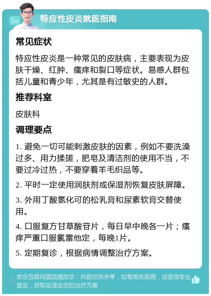 特应性皮炎就医指南 常见症状 特应性皮炎是一种常见的皮肤病，主要表现为皮肤干燥、红肿、瘙痒和裂口等症状。易感人群包括儿童和青少年，尤其是有过敏史的人群。 推荐科室 皮肤科 调理要点 1. 避免一切可能刺激皮肤的因素，例如不要洗澡过多、用力揉搓，肥皂及清洁剂的使用不当，不要过冷过热，不要穿着羊毛织品等。 2. 平时一定使用润肤剂或保湿剂恢复皮肤屏障。 3. 外用丁酸氢化可的松乳膏和尿素软膏交替使用。 4. 口服复方甘草酸苷片，每日早中晚各一片；瘙痒严重口服氯雷他定，每晚1片。 5. 定期复诊，根据病情调整治疗方案。