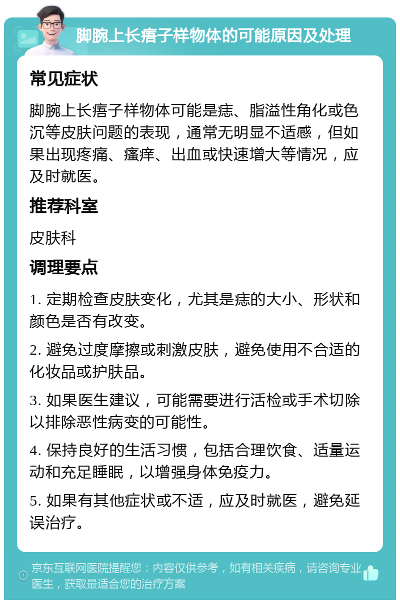 脚腕上长痦子样物体的可能原因及处理 常见症状 脚腕上长痦子样物体可能是痣、脂溢性角化或色沉等皮肤问题的表现，通常无明显不适感，但如果出现疼痛、瘙痒、出血或快速增大等情况，应及时就医。 推荐科室 皮肤科 调理要点 1. 定期检查皮肤变化，尤其是痣的大小、形状和颜色是否有改变。 2. 避免过度摩擦或刺激皮肤，避免使用不合适的化妆品或护肤品。 3. 如果医生建议，可能需要进行活检或手术切除以排除恶性病变的可能性。 4. 保持良好的生活习惯，包括合理饮食、适量运动和充足睡眠，以增强身体免疫力。 5. 如果有其他症状或不适，应及时就医，避免延误治疗。