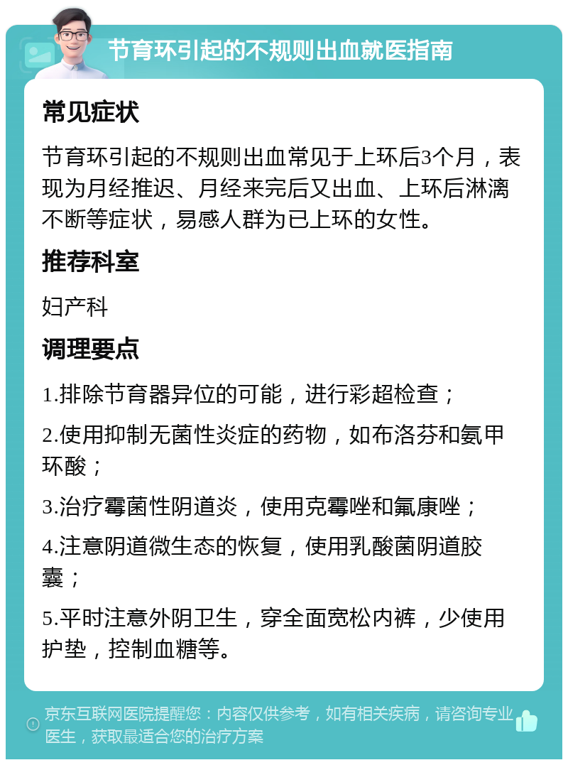 节育环引起的不规则出血就医指南 常见症状 节育环引起的不规则出血常见于上环后3个月，表现为月经推迟、月经来完后又出血、上环后淋漓不断等症状，易感人群为已上环的女性。 推荐科室 妇产科 调理要点 1.排除节育器异位的可能，进行彩超检查； 2.使用抑制无菌性炎症的药物，如布洛芬和氨甲环酸； 3.治疗霉菌性阴道炎，使用克霉唑和氟康唑； 4.注意阴道微生态的恢复，使用乳酸菌阴道胶囊； 5.平时注意外阴卫生，穿全面宽松内裤，少使用护垫，控制血糖等。