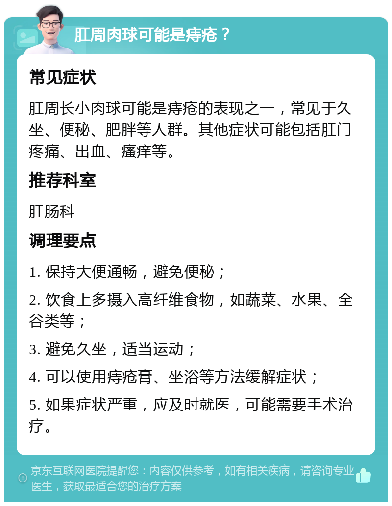 肛周肉球可能是痔疮？ 常见症状 肛周长小肉球可能是痔疮的表现之一，常见于久坐、便秘、肥胖等人群。其他症状可能包括肛门疼痛、出血、瘙痒等。 推荐科室 肛肠科 调理要点 1. 保持大便通畅，避免便秘； 2. 饮食上多摄入高纤维食物，如蔬菜、水果、全谷类等； 3. 避免久坐，适当运动； 4. 可以使用痔疮膏、坐浴等方法缓解症状； 5. 如果症状严重，应及时就医，可能需要手术治疗。