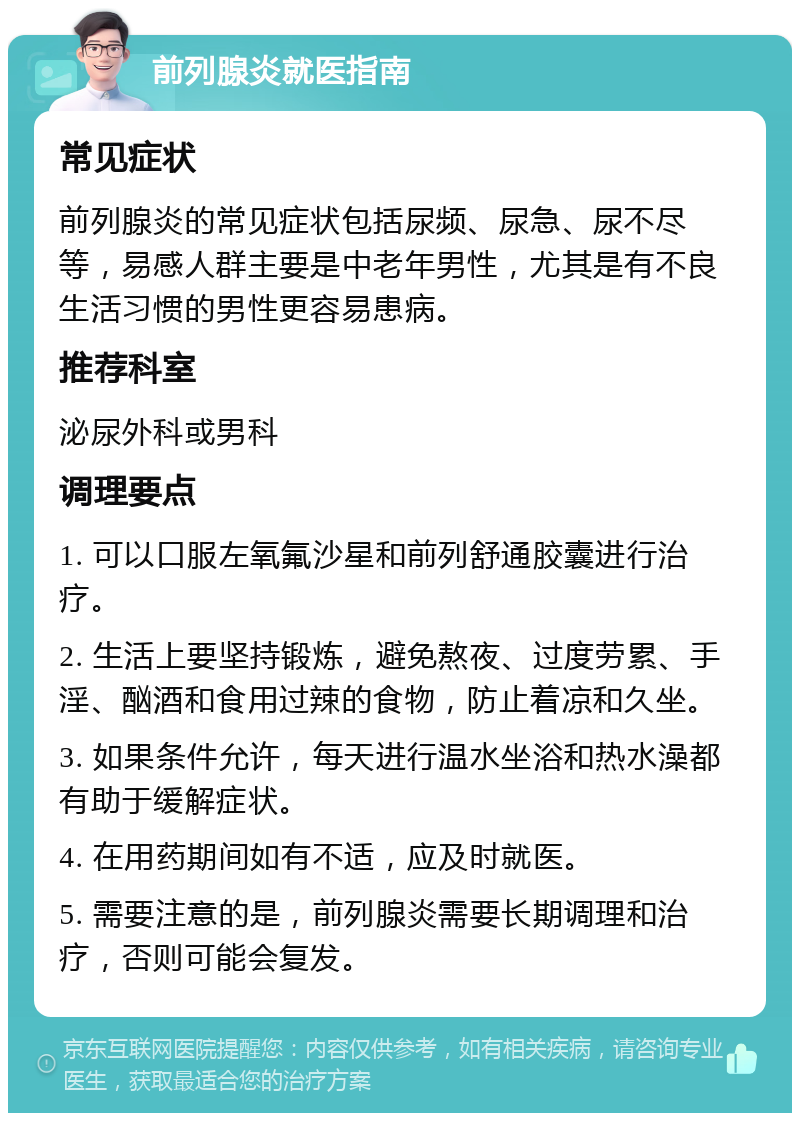 前列腺炎就医指南 常见症状 前列腺炎的常见症状包括尿频、尿急、尿不尽等，易感人群主要是中老年男性，尤其是有不良生活习惯的男性更容易患病。 推荐科室 泌尿外科或男科 调理要点 1. 可以口服左氧氟沙星和前列舒通胶囊进行治疗。 2. 生活上要坚持锻炼，避免熬夜、过度劳累、手淫、酗酒和食用过辣的食物，防止着凉和久坐。 3. 如果条件允许，每天进行温水坐浴和热水澡都有助于缓解症状。 4. 在用药期间如有不适，应及时就医。 5. 需要注意的是，前列腺炎需要长期调理和治疗，否则可能会复发。