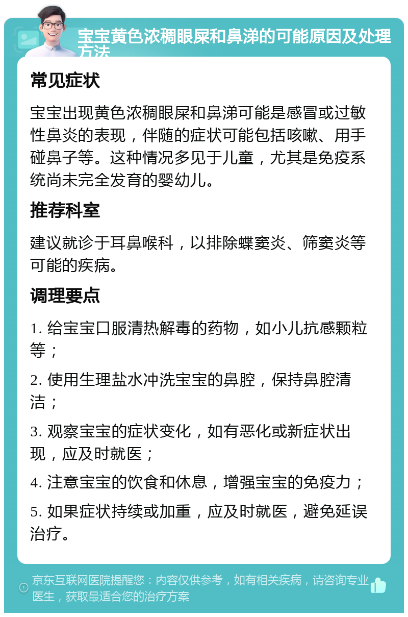 宝宝黄色浓稠眼屎和鼻涕的可能原因及处理方法 常见症状 宝宝出现黄色浓稠眼屎和鼻涕可能是感冒或过敏性鼻炎的表现，伴随的症状可能包括咳嗽、用手碰鼻子等。这种情况多见于儿童，尤其是免疫系统尚未完全发育的婴幼儿。 推荐科室 建议就诊于耳鼻喉科，以排除蝶窦炎、筛窦炎等可能的疾病。 调理要点 1. 给宝宝口服清热解毒的药物，如小儿抗感颗粒等； 2. 使用生理盐水冲洗宝宝的鼻腔，保持鼻腔清洁； 3. 观察宝宝的症状变化，如有恶化或新症状出现，应及时就医； 4. 注意宝宝的饮食和休息，增强宝宝的免疫力； 5. 如果症状持续或加重，应及时就医，避免延误治疗。