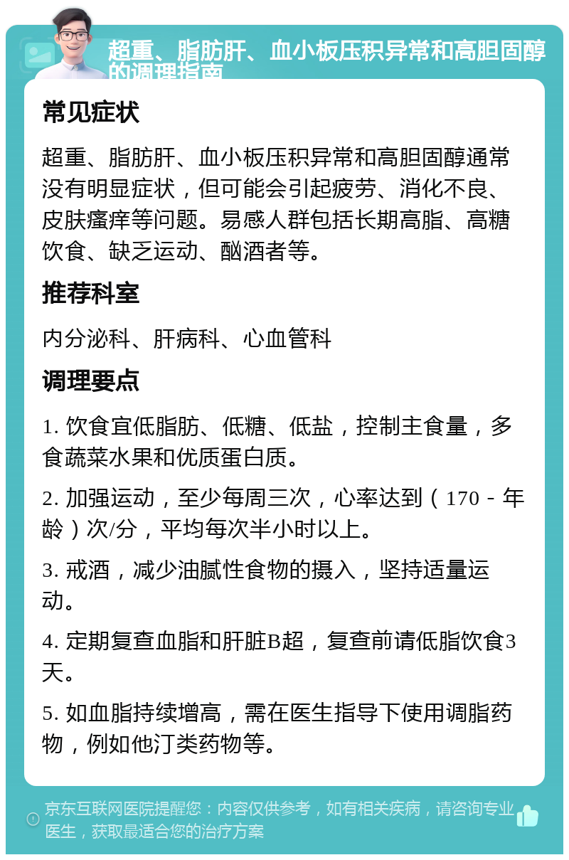 超重、脂肪肝、血小板压积异常和高胆固醇的调理指南 常见症状 超重、脂肪肝、血小板压积异常和高胆固醇通常没有明显症状，但可能会引起疲劳、消化不良、皮肤瘙痒等问题。易感人群包括长期高脂、高糖饮食、缺乏运动、酗酒者等。 推荐科室 内分泌科、肝病科、心血管科 调理要点 1. 饮食宜低脂肪、低糖、低盐，控制主食量，多食蔬菜水果和优质蛋白质。 2. 加强运动，至少每周三次，心率达到（170－年龄）次/分，平均每次半小时以上。 3. 戒酒，减少油腻性食物的摄入，坚持适量运动。 4. 定期复查血脂和肝脏B超，复查前请低脂饮食3天。 5. 如血脂持续增高，需在医生指导下使用调脂药物，例如他汀类药物等。