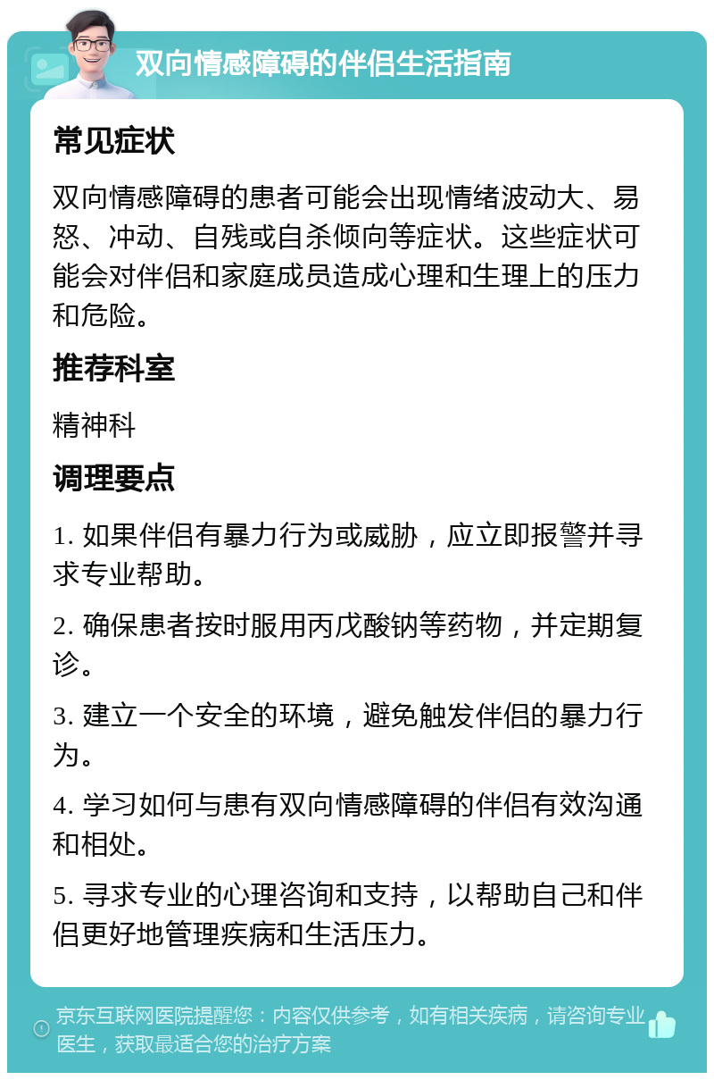 双向情感障碍的伴侣生活指南 常见症状 双向情感障碍的患者可能会出现情绪波动大、易怒、冲动、自残或自杀倾向等症状。这些症状可能会对伴侣和家庭成员造成心理和生理上的压力和危险。 推荐科室 精神科 调理要点 1. 如果伴侣有暴力行为或威胁，应立即报警并寻求专业帮助。 2. 确保患者按时服用丙戊酸钠等药物，并定期复诊。 3. 建立一个安全的环境，避免触发伴侣的暴力行为。 4. 学习如何与患有双向情感障碍的伴侣有效沟通和相处。 5. 寻求专业的心理咨询和支持，以帮助自己和伴侣更好地管理疾病和生活压力。