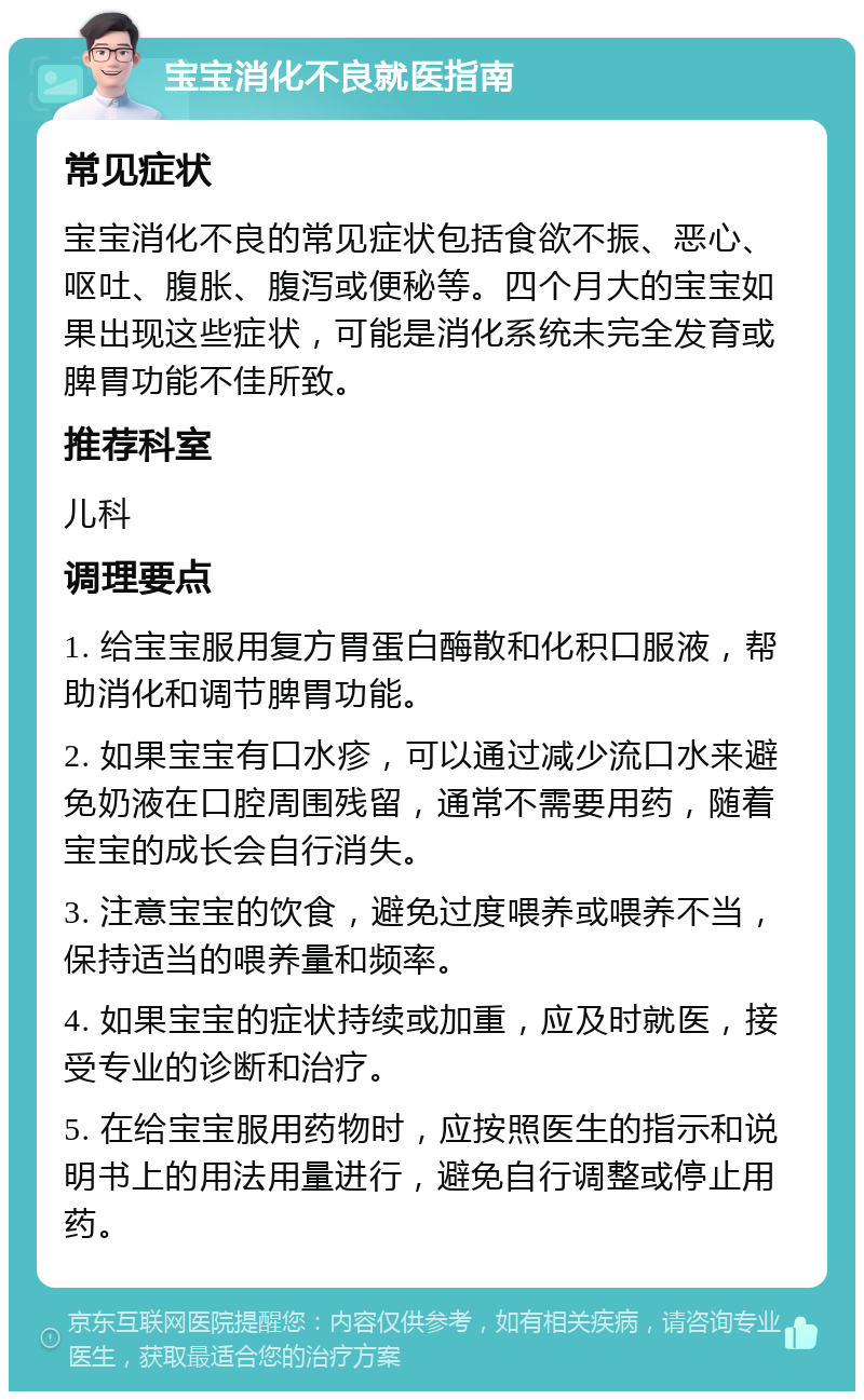 宝宝消化不良就医指南 常见症状 宝宝消化不良的常见症状包括食欲不振、恶心、呕吐、腹胀、腹泻或便秘等。四个月大的宝宝如果出现这些症状，可能是消化系统未完全发育或脾胃功能不佳所致。 推荐科室 儿科 调理要点 1. 给宝宝服用复方胃蛋白酶散和化积口服液，帮助消化和调节脾胃功能。 2. 如果宝宝有口水疹，可以通过减少流口水来避免奶液在口腔周围残留，通常不需要用药，随着宝宝的成长会自行消失。 3. 注意宝宝的饮食，避免过度喂养或喂养不当，保持适当的喂养量和频率。 4. 如果宝宝的症状持续或加重，应及时就医，接受专业的诊断和治疗。 5. 在给宝宝服用药物时，应按照医生的指示和说明书上的用法用量进行，避免自行调整或停止用药。