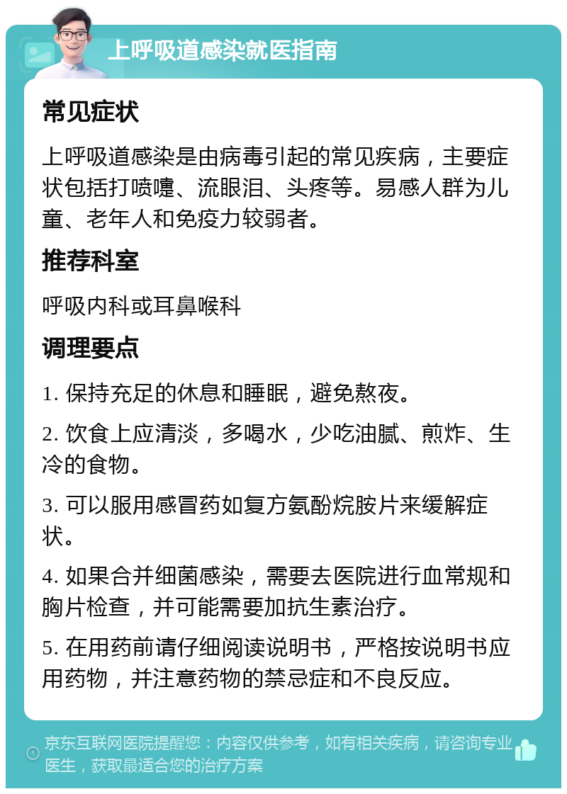 上呼吸道感染就医指南 常见症状 上呼吸道感染是由病毒引起的常见疾病，主要症状包括打喷嚏、流眼泪、头疼等。易感人群为儿童、老年人和免疫力较弱者。 推荐科室 呼吸内科或耳鼻喉科 调理要点 1. 保持充足的休息和睡眠，避免熬夜。 2. 饮食上应清淡，多喝水，少吃油腻、煎炸、生冷的食物。 3. 可以服用感冒药如复方氨酚烷胺片来缓解症状。 4. 如果合并细菌感染，需要去医院进行血常规和胸片检查，并可能需要加抗生素治疗。 5. 在用药前请仔细阅读说明书，严格按说明书应用药物，并注意药物的禁忌症和不良反应。