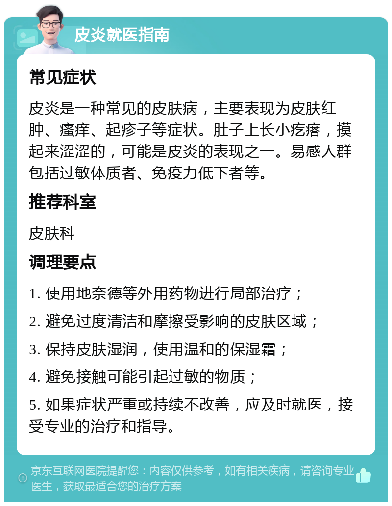 皮炎就医指南 常见症状 皮炎是一种常见的皮肤病，主要表现为皮肤红肿、瘙痒、起疹子等症状。肚子上长小疙瘩，摸起来涩涩的，可能是皮炎的表现之一。易感人群包括过敏体质者、免疫力低下者等。 推荐科室 皮肤科 调理要点 1. 使用地奈德等外用药物进行局部治疗； 2. 避免过度清洁和摩擦受影响的皮肤区域； 3. 保持皮肤湿润，使用温和的保湿霜； 4. 避免接触可能引起过敏的物质； 5. 如果症状严重或持续不改善，应及时就医，接受专业的治疗和指导。