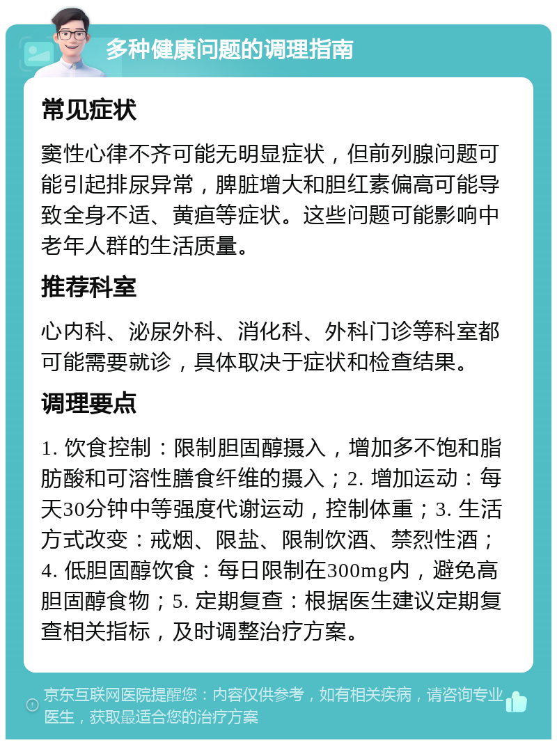 多种健康问题的调理指南 常见症状 窦性心律不齐可能无明显症状，但前列腺问题可能引起排尿异常，脾脏增大和胆红素偏高可能导致全身不适、黄疸等症状。这些问题可能影响中老年人群的生活质量。 推荐科室 心内科、泌尿外科、消化科、外科门诊等科室都可能需要就诊，具体取决于症状和检查结果。 调理要点 1. 饮食控制：限制胆固醇摄入，增加多不饱和脂肪酸和可溶性膳食纤维的摄入；2. 增加运动：每天30分钟中等强度代谢运动，控制体重；3. 生活方式改变：戒烟、限盐、限制饮酒、禁烈性酒；4. 低胆固醇饮食：每日限制在300mg内，避免高胆固醇食物；5. 定期复查：根据医生建议定期复查相关指标，及时调整治疗方案。