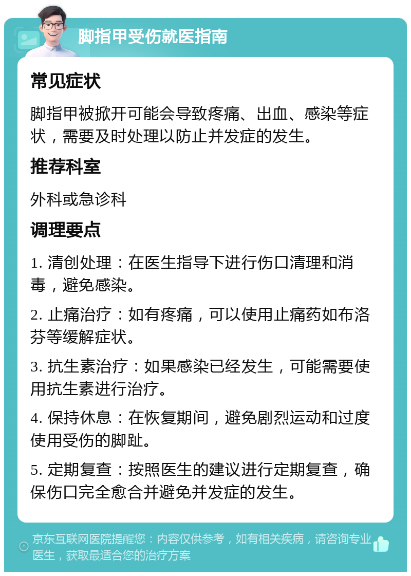 脚指甲受伤就医指南 常见症状 脚指甲被掀开可能会导致疼痛、出血、感染等症状，需要及时处理以防止并发症的发生。 推荐科室 外科或急诊科 调理要点 1. 清创处理：在医生指导下进行伤口清理和消毒，避免感染。 2. 止痛治疗：如有疼痛，可以使用止痛药如布洛芬等缓解症状。 3. 抗生素治疗：如果感染已经发生，可能需要使用抗生素进行治疗。 4. 保持休息：在恢复期间，避免剧烈运动和过度使用受伤的脚趾。 5. 定期复查：按照医生的建议进行定期复查，确保伤口完全愈合并避免并发症的发生。