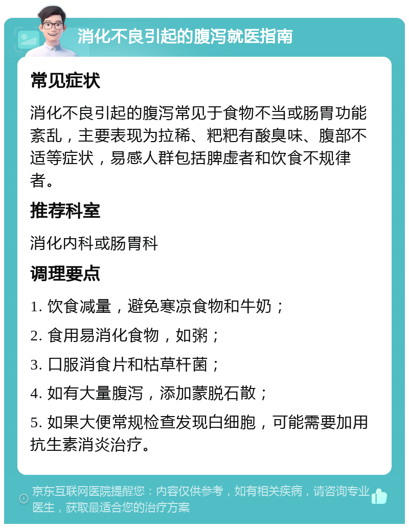 消化不良引起的腹泻就医指南 常见症状 消化不良引起的腹泻常见于食物不当或肠胃功能紊乱，主要表现为拉稀、粑粑有酸臭味、腹部不适等症状，易感人群包括脾虚者和饮食不规律者。 推荐科室 消化内科或肠胃科 调理要点 1. 饮食减量，避免寒凉食物和牛奶； 2. 食用易消化食物，如粥； 3. 口服消食片和枯草杆菌； 4. 如有大量腹泻，添加蒙脱石散； 5. 如果大便常规检查发现白细胞，可能需要加用抗生素消炎治疗。