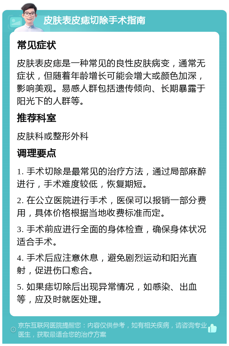 皮肤表皮痣切除手术指南 常见症状 皮肤表皮痣是一种常见的良性皮肤病变，通常无症状，但随着年龄增长可能会增大或颜色加深，影响美观。易感人群包括遗传倾向、长期暴露于阳光下的人群等。 推荐科室 皮肤科或整形外科 调理要点 1. 手术切除是最常见的治疗方法，通过局部麻醉进行，手术难度较低，恢复期短。 2. 在公立医院进行手术，医保可以报销一部分费用，具体价格根据当地收费标准而定。 3. 手术前应进行全面的身体检查，确保身体状况适合手术。 4. 手术后应注意休息，避免剧烈运动和阳光直射，促进伤口愈合。 5. 如果痣切除后出现异常情况，如感染、出血等，应及时就医处理。