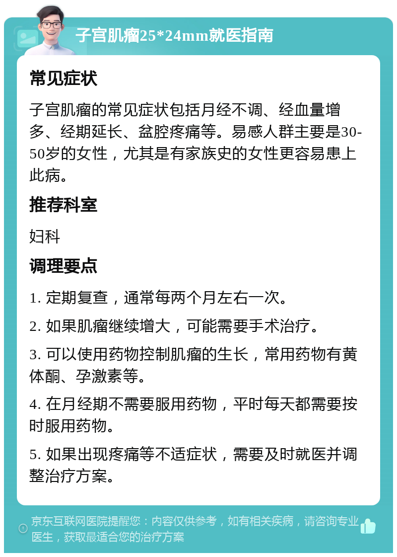 子宫肌瘤25*24mm就医指南 常见症状 子宫肌瘤的常见症状包括月经不调、经血量增多、经期延长、盆腔疼痛等。易感人群主要是30-50岁的女性，尤其是有家族史的女性更容易患上此病。 推荐科室 妇科 调理要点 1. 定期复查，通常每两个月左右一次。 2. 如果肌瘤继续增大，可能需要手术治疗。 3. 可以使用药物控制肌瘤的生长，常用药物有黄体酮、孕激素等。 4. 在月经期不需要服用药物，平时每天都需要按时服用药物。 5. 如果出现疼痛等不适症状，需要及时就医并调整治疗方案。