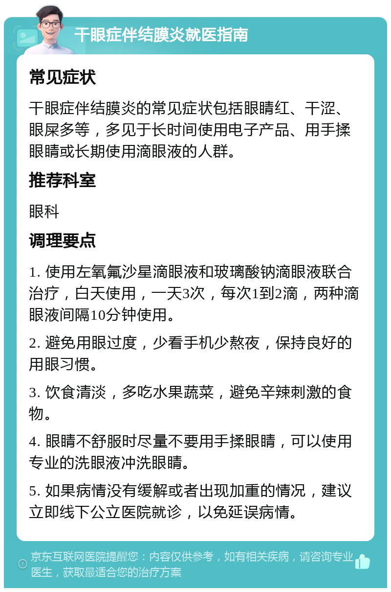 干眼症伴结膜炎就医指南 常见症状 干眼症伴结膜炎的常见症状包括眼睛红、干涩、眼屎多等，多见于长时间使用电子产品、用手揉眼睛或长期使用滴眼液的人群。 推荐科室 眼科 调理要点 1. 使用左氧氟沙星滴眼液和玻璃酸钠滴眼液联合治疗，白天使用，一天3次，每次1到2滴，两种滴眼液间隔10分钟使用。 2. 避免用眼过度，少看手机少熬夜，保持良好的用眼习惯。 3. 饮食清淡，多吃水果蔬菜，避免辛辣刺激的食物。 4. 眼睛不舒服时尽量不要用手揉眼睛，可以使用专业的洗眼液冲洗眼睛。 5. 如果病情没有缓解或者出现加重的情况，建议立即线下公立医院就诊，以免延误病情。