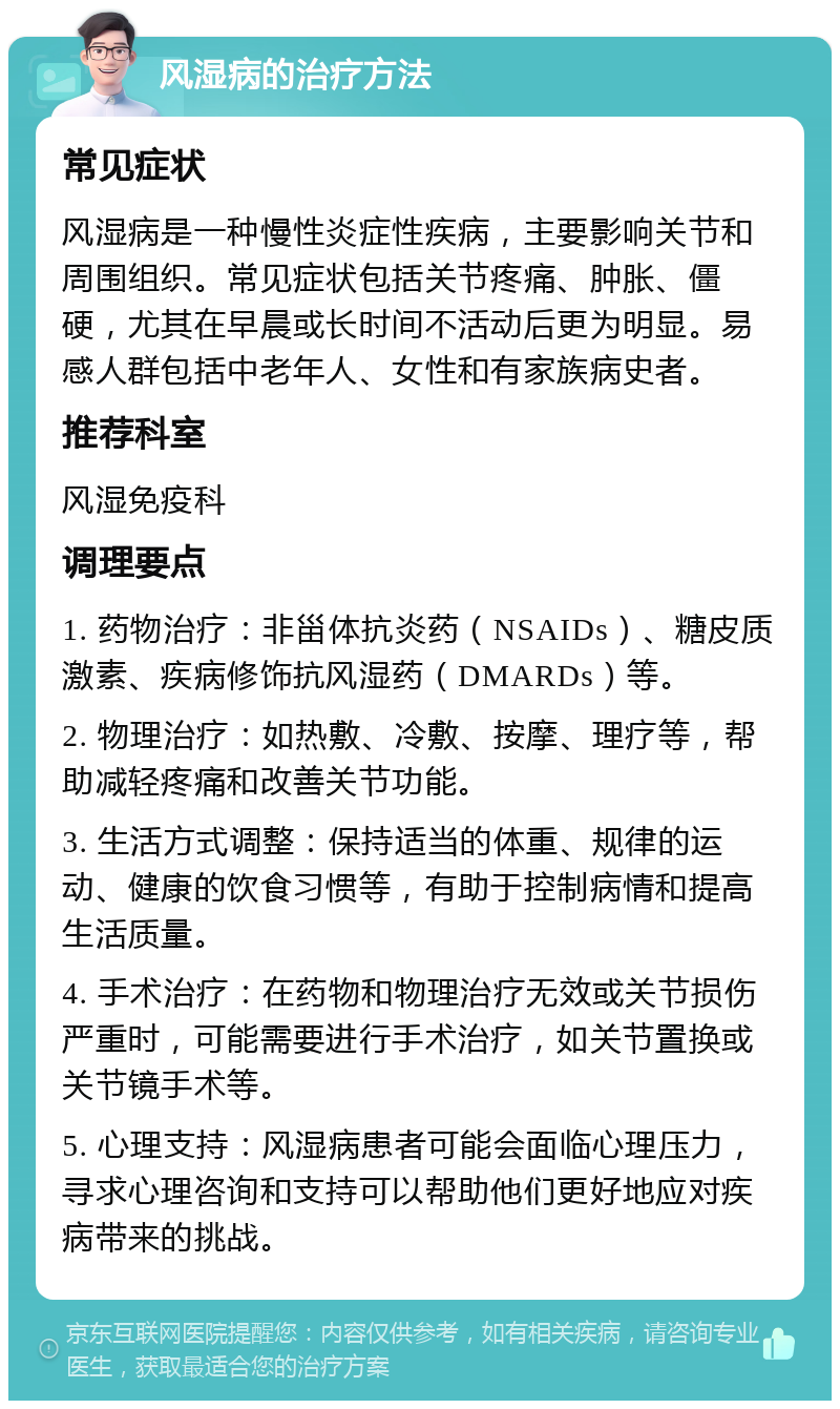 风湿病的治疗方法 常见症状 风湿病是一种慢性炎症性疾病，主要影响关节和周围组织。常见症状包括关节疼痛、肿胀、僵硬，尤其在早晨或长时间不活动后更为明显。易感人群包括中老年人、女性和有家族病史者。 推荐科室 风湿免疫科 调理要点 1. 药物治疗：非甾体抗炎药（NSAIDs）、糖皮质激素、疾病修饰抗风湿药（DMARDs）等。 2. 物理治疗：如热敷、冷敷、按摩、理疗等，帮助减轻疼痛和改善关节功能。 3. 生活方式调整：保持适当的体重、规律的运动、健康的饮食习惯等，有助于控制病情和提高生活质量。 4. 手术治疗：在药物和物理治疗无效或关节损伤严重时，可能需要进行手术治疗，如关节置换或关节镜手术等。 5. 心理支持：风湿病患者可能会面临心理压力，寻求心理咨询和支持可以帮助他们更好地应对疾病带来的挑战。