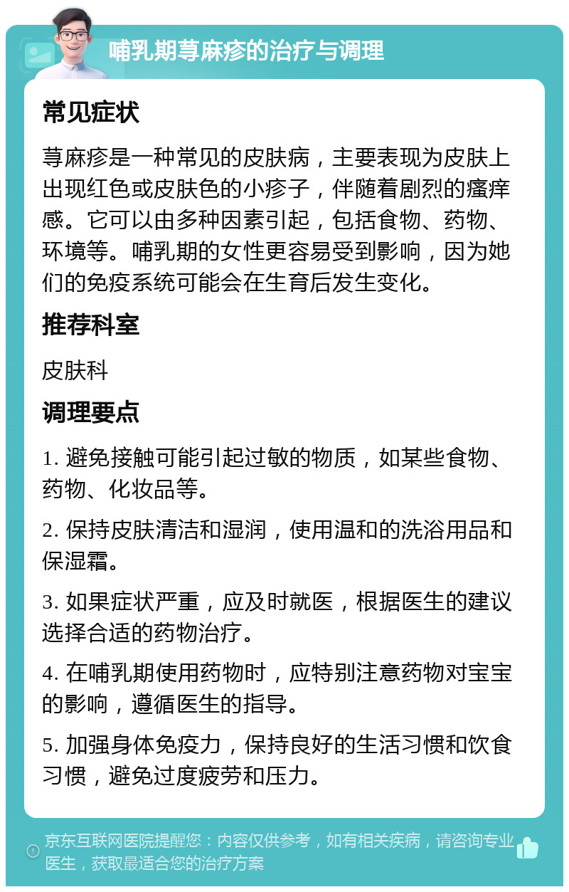 哺乳期荨麻疹的治疗与调理 常见症状 荨麻疹是一种常见的皮肤病，主要表现为皮肤上出现红色或皮肤色的小疹子，伴随着剧烈的瘙痒感。它可以由多种因素引起，包括食物、药物、环境等。哺乳期的女性更容易受到影响，因为她们的免疫系统可能会在生育后发生变化。 推荐科室 皮肤科 调理要点 1. 避免接触可能引起过敏的物质，如某些食物、药物、化妆品等。 2. 保持皮肤清洁和湿润，使用温和的洗浴用品和保湿霜。 3. 如果症状严重，应及时就医，根据医生的建议选择合适的药物治疗。 4. 在哺乳期使用药物时，应特别注意药物对宝宝的影响，遵循医生的指导。 5. 加强身体免疫力，保持良好的生活习惯和饮食习惯，避免过度疲劳和压力。