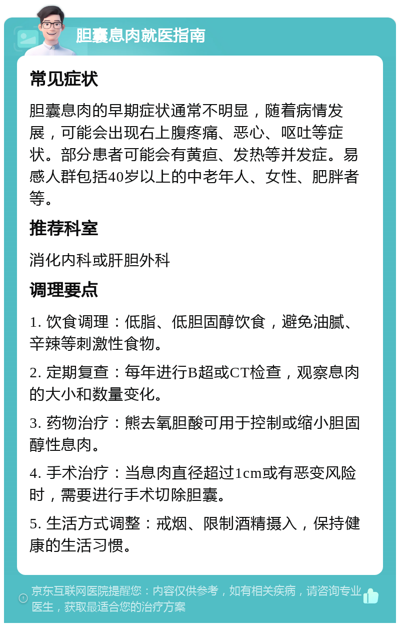 胆囊息肉就医指南 常见症状 胆囊息肉的早期症状通常不明显，随着病情发展，可能会出现右上腹疼痛、恶心、呕吐等症状。部分患者可能会有黄疸、发热等并发症。易感人群包括40岁以上的中老年人、女性、肥胖者等。 推荐科室 消化内科或肝胆外科 调理要点 1. 饮食调理：低脂、低胆固醇饮食，避免油腻、辛辣等刺激性食物。 2. 定期复查：每年进行B超或CT检查，观察息肉的大小和数量变化。 3. 药物治疗：熊去氧胆酸可用于控制或缩小胆固醇性息肉。 4. 手术治疗：当息肉直径超过1cm或有恶变风险时，需要进行手术切除胆囊。 5. 生活方式调整：戒烟、限制酒精摄入，保持健康的生活习惯。