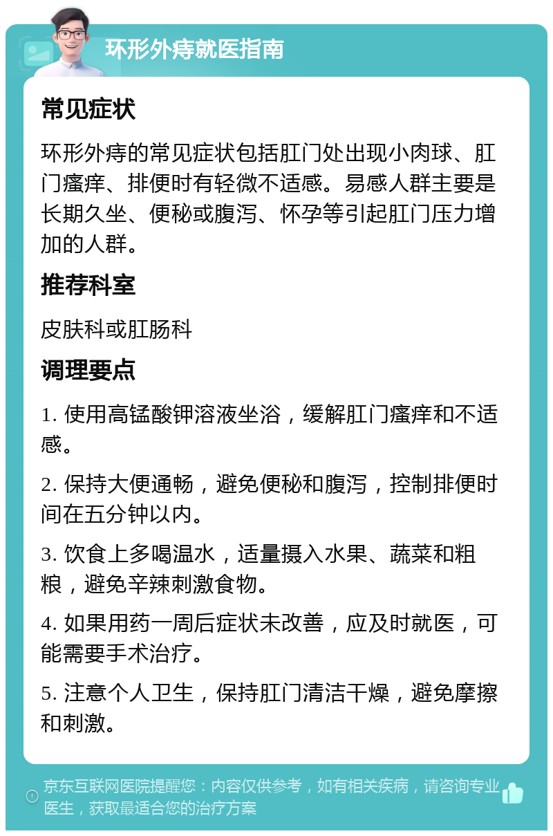 环形外痔就医指南 常见症状 环形外痔的常见症状包括肛门处出现小肉球、肛门瘙痒、排便时有轻微不适感。易感人群主要是长期久坐、便秘或腹泻、怀孕等引起肛门压力增加的人群。 推荐科室 皮肤科或肛肠科 调理要点 1. 使用高锰酸钾溶液坐浴，缓解肛门瘙痒和不适感。 2. 保持大便通畅，避免便秘和腹泻，控制排便时间在五分钟以内。 3. 饮食上多喝温水，适量摄入水果、蔬菜和粗粮，避免辛辣刺激食物。 4. 如果用药一周后症状未改善，应及时就医，可能需要手术治疗。 5. 注意个人卫生，保持肛门清洁干燥，避免摩擦和刺激。