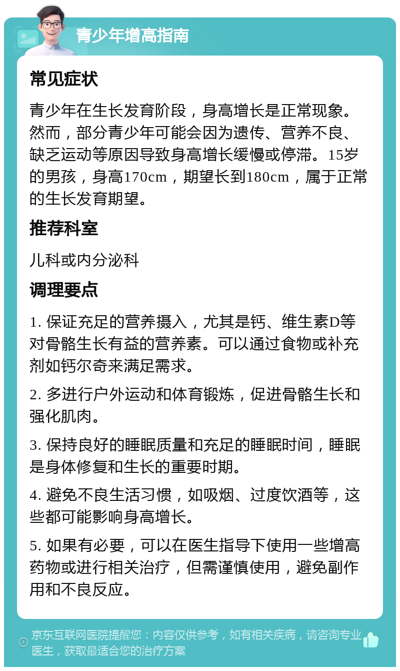 青少年增高指南 常见症状 青少年在生长发育阶段，身高增长是正常现象。然而，部分青少年可能会因为遗传、营养不良、缺乏运动等原因导致身高增长缓慢或停滞。15岁的男孩，身高170cm，期望长到180cm，属于正常的生长发育期望。 推荐科室 儿科或内分泌科 调理要点 1. 保证充足的营养摄入，尤其是钙、维生素D等对骨骼生长有益的营养素。可以通过食物或补充剂如钙尔奇来满足需求。 2. 多进行户外运动和体育锻炼，促进骨骼生长和强化肌肉。 3. 保持良好的睡眠质量和充足的睡眠时间，睡眠是身体修复和生长的重要时期。 4. 避免不良生活习惯，如吸烟、过度饮酒等，这些都可能影响身高增长。 5. 如果有必要，可以在医生指导下使用一些增高药物或进行相关治疗，但需谨慎使用，避免副作用和不良反应。