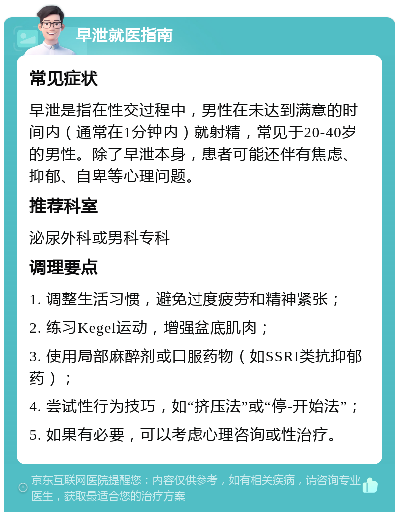 早泄就医指南 常见症状 早泄是指在性交过程中，男性在未达到满意的时间内（通常在1分钟内）就射精，常见于20-40岁的男性。除了早泄本身，患者可能还伴有焦虑、抑郁、自卑等心理问题。 推荐科室 泌尿外科或男科专科 调理要点 1. 调整生活习惯，避免过度疲劳和精神紧张； 2. 练习Kegel运动，增强盆底肌肉； 3. 使用局部麻醉剂或口服药物（如SSRI类抗抑郁药）； 4. 尝试性行为技巧，如“挤压法”或“停-开始法”； 5. 如果有必要，可以考虑心理咨询或性治疗。