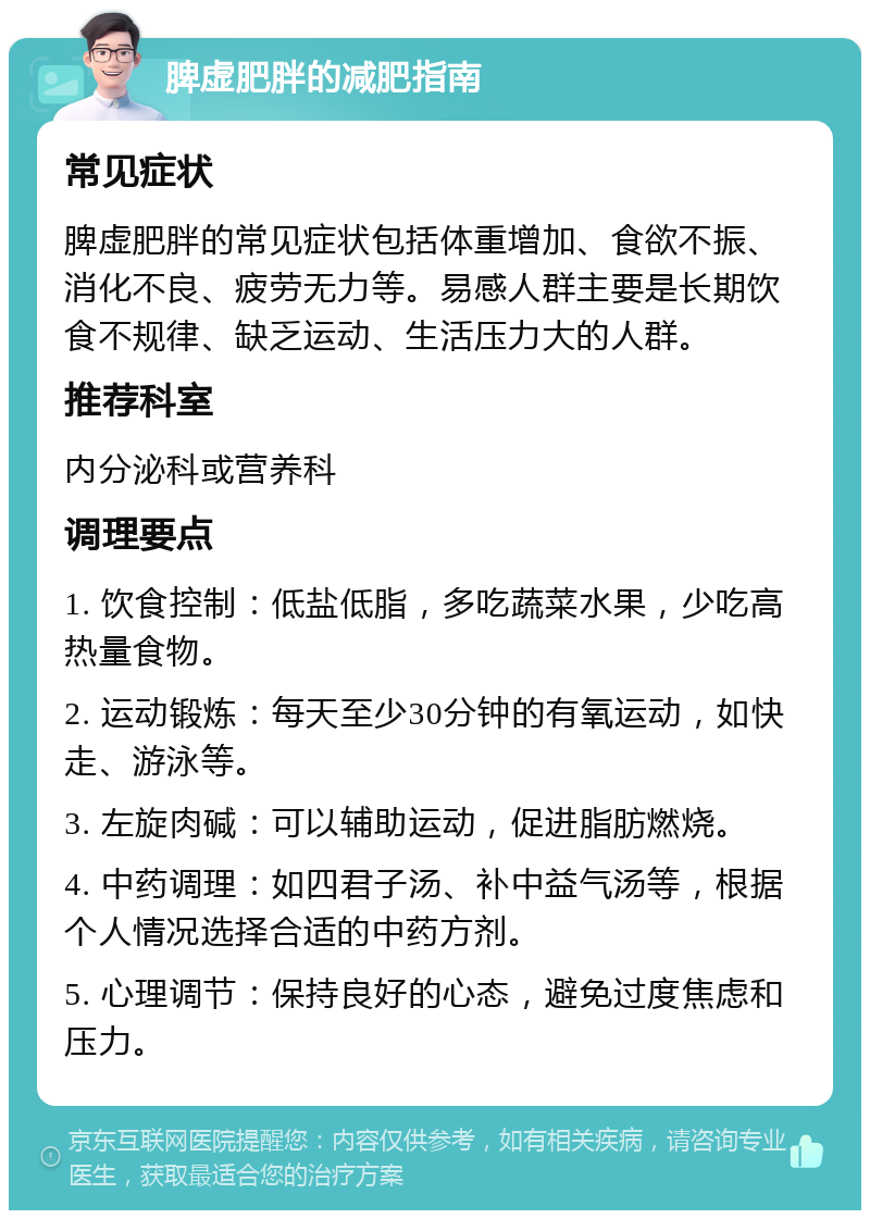 脾虚肥胖的减肥指南 常见症状 脾虚肥胖的常见症状包括体重增加、食欲不振、消化不良、疲劳无力等。易感人群主要是长期饮食不规律、缺乏运动、生活压力大的人群。 推荐科室 内分泌科或营养科 调理要点 1. 饮食控制：低盐低脂，多吃蔬菜水果，少吃高热量食物。 2. 运动锻炼：每天至少30分钟的有氧运动，如快走、游泳等。 3. 左旋肉碱：可以辅助运动，促进脂肪燃烧。 4. 中药调理：如四君子汤、补中益气汤等，根据个人情况选择合适的中药方剂。 5. 心理调节：保持良好的心态，避免过度焦虑和压力。