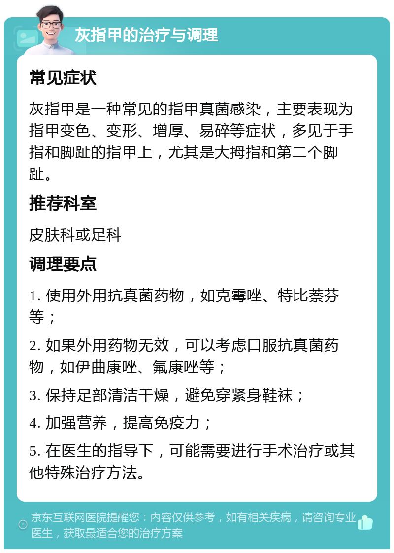 灰指甲的治疗与调理 常见症状 灰指甲是一种常见的指甲真菌感染，主要表现为指甲变色、变形、增厚、易碎等症状，多见于手指和脚趾的指甲上，尤其是大拇指和第二个脚趾。 推荐科室 皮肤科或足科 调理要点 1. 使用外用抗真菌药物，如克霉唑、特比萘芬等； 2. 如果外用药物无效，可以考虑口服抗真菌药物，如伊曲康唑、氟康唑等； 3. 保持足部清洁干燥，避免穿紧身鞋袜； 4. 加强营养，提高免疫力； 5. 在医生的指导下，可能需要进行手术治疗或其他特殊治疗方法。