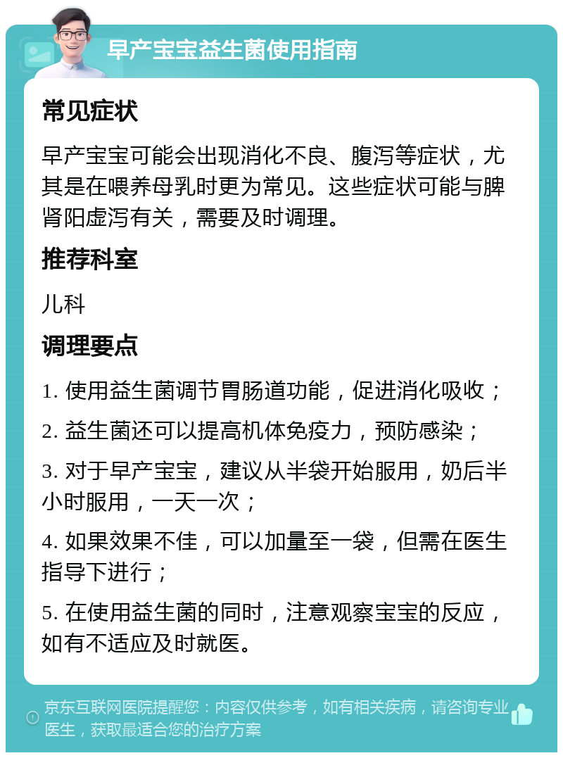 早产宝宝益生菌使用指南 常见症状 早产宝宝可能会出现消化不良、腹泻等症状，尤其是在喂养母乳时更为常见。这些症状可能与脾肾阳虚泻有关，需要及时调理。 推荐科室 儿科 调理要点 1. 使用益生菌调节胃肠道功能，促进消化吸收； 2. 益生菌还可以提高机体免疫力，预防感染； 3. 对于早产宝宝，建议从半袋开始服用，奶后半小时服用，一天一次； 4. 如果效果不佳，可以加量至一袋，但需在医生指导下进行； 5. 在使用益生菌的同时，注意观察宝宝的反应，如有不适应及时就医。