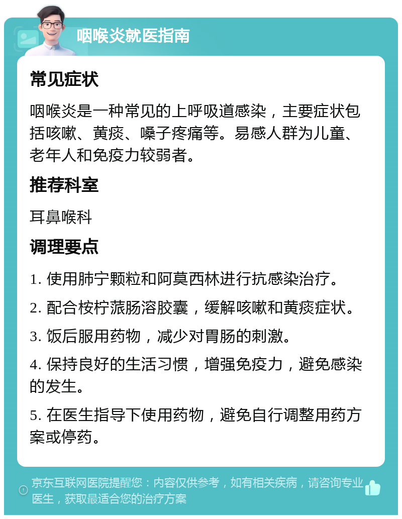 咽喉炎就医指南 常见症状 咽喉炎是一种常见的上呼吸道感染，主要症状包括咳嗽、黄痰、嗓子疼痛等。易感人群为儿童、老年人和免疫力较弱者。 推荐科室 耳鼻喉科 调理要点 1. 使用肺宁颗粒和阿莫西林进行抗感染治疗。 2. 配合桉柠蒎肠溶胶囊，缓解咳嗽和黄痰症状。 3. 饭后服用药物，减少对胃肠的刺激。 4. 保持良好的生活习惯，增强免疫力，避免感染的发生。 5. 在医生指导下使用药物，避免自行调整用药方案或停药。