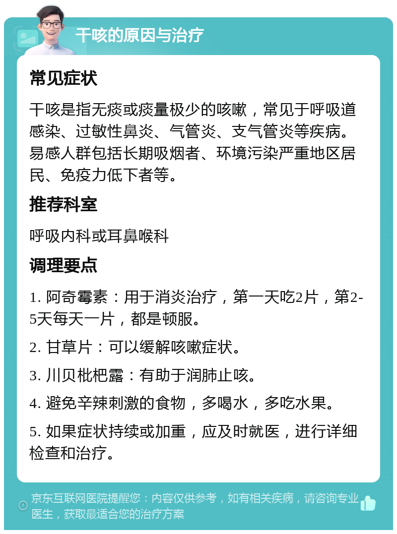 干咳的原因与治疗 常见症状 干咳是指无痰或痰量极少的咳嗽，常见于呼吸道感染、过敏性鼻炎、气管炎、支气管炎等疾病。易感人群包括长期吸烟者、环境污染严重地区居民、免疫力低下者等。 推荐科室 呼吸内科或耳鼻喉科 调理要点 1. 阿奇霉素：用于消炎治疗，第一天吃2片，第2-5天每天一片，都是顿服。 2. 甘草片：可以缓解咳嗽症状。 3. 川贝枇杷露：有助于润肺止咳。 4. 避免辛辣刺激的食物，多喝水，多吃水果。 5. 如果症状持续或加重，应及时就医，进行详细检查和治疗。