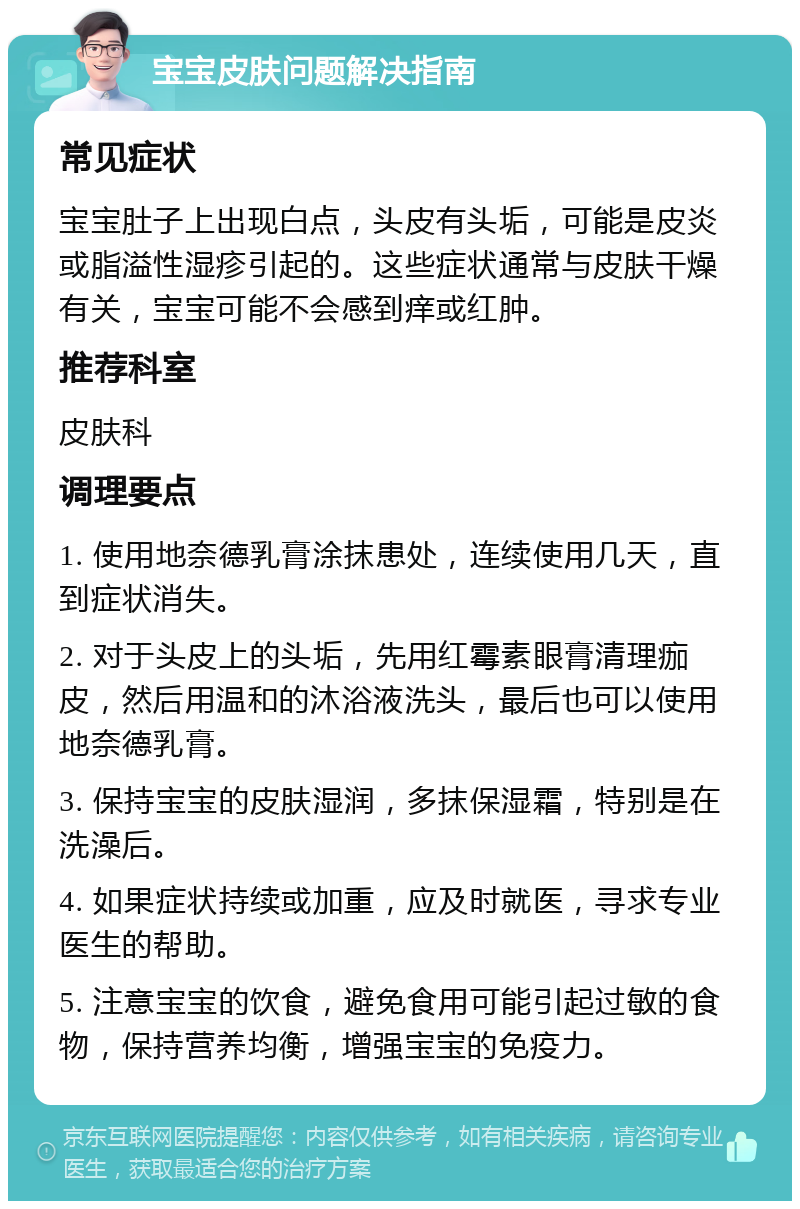 宝宝皮肤问题解决指南 常见症状 宝宝肚子上出现白点，头皮有头垢，可能是皮炎或脂溢性湿疹引起的。这些症状通常与皮肤干燥有关，宝宝可能不会感到痒或红肿。 推荐科室 皮肤科 调理要点 1. 使用地奈德乳膏涂抹患处，连续使用几天，直到症状消失。 2. 对于头皮上的头垢，先用红霉素眼膏清理痂皮，然后用温和的沐浴液洗头，最后也可以使用地奈德乳膏。 3. 保持宝宝的皮肤湿润，多抹保湿霜，特别是在洗澡后。 4. 如果症状持续或加重，应及时就医，寻求专业医生的帮助。 5. 注意宝宝的饮食，避免食用可能引起过敏的食物，保持营养均衡，增强宝宝的免疫力。