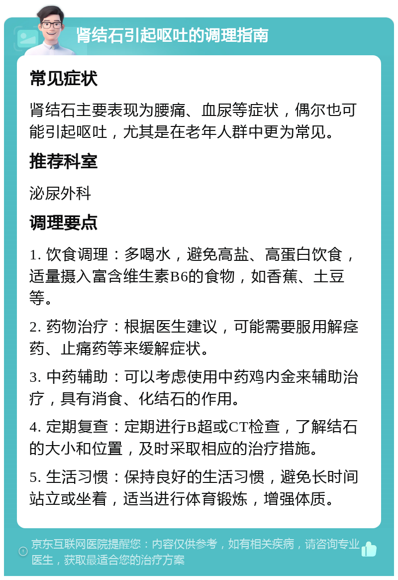 肾结石引起呕吐的调理指南 常见症状 肾结石主要表现为腰痛、血尿等症状，偶尔也可能引起呕吐，尤其是在老年人群中更为常见。 推荐科室 泌尿外科 调理要点 1. 饮食调理：多喝水，避免高盐、高蛋白饮食，适量摄入富含维生素B6的食物，如香蕉、土豆等。 2. 药物治疗：根据医生建议，可能需要服用解痉药、止痛药等来缓解症状。 3. 中药辅助：可以考虑使用中药鸡内金来辅助治疗，具有消食、化结石的作用。 4. 定期复查：定期进行B超或CT检查，了解结石的大小和位置，及时采取相应的治疗措施。 5. 生活习惯：保持良好的生活习惯，避免长时间站立或坐着，适当进行体育锻炼，增强体质。