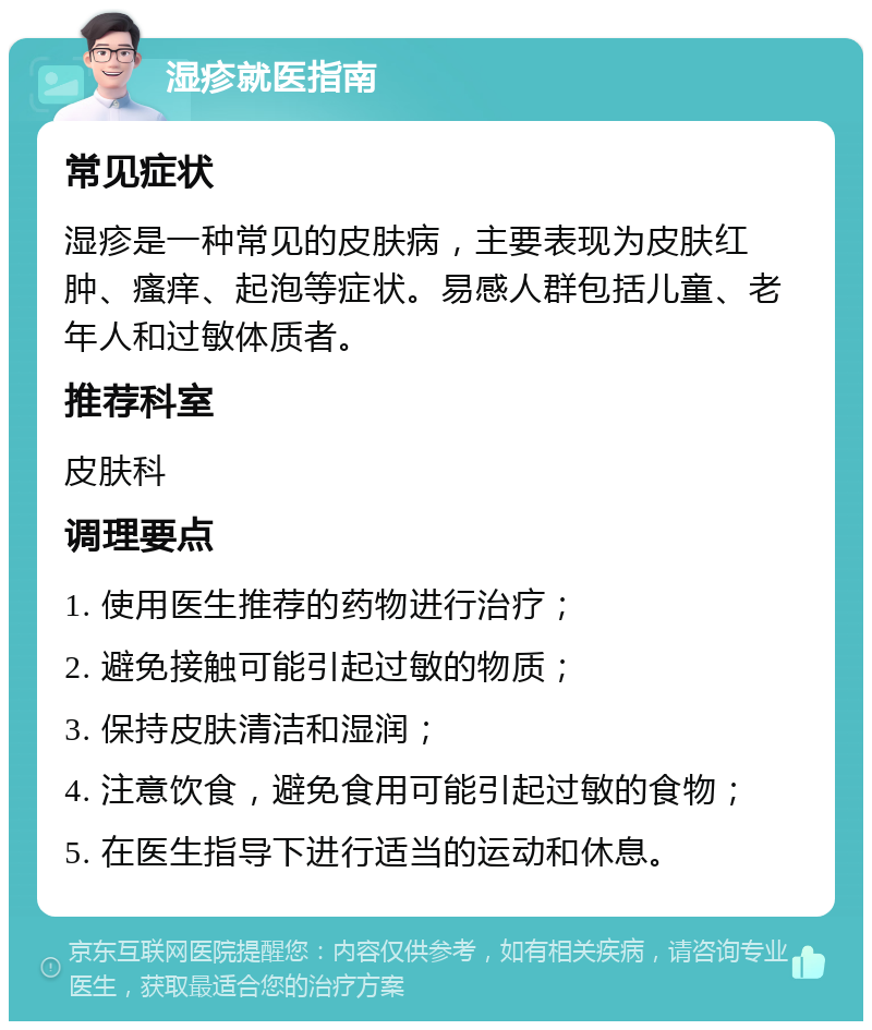 湿疹就医指南 常见症状 湿疹是一种常见的皮肤病，主要表现为皮肤红肿、瘙痒、起泡等症状。易感人群包括儿童、老年人和过敏体质者。 推荐科室 皮肤科 调理要点 1. 使用医生推荐的药物进行治疗； 2. 避免接触可能引起过敏的物质； 3. 保持皮肤清洁和湿润； 4. 注意饮食，避免食用可能引起过敏的食物； 5. 在医生指导下进行适当的运动和休息。