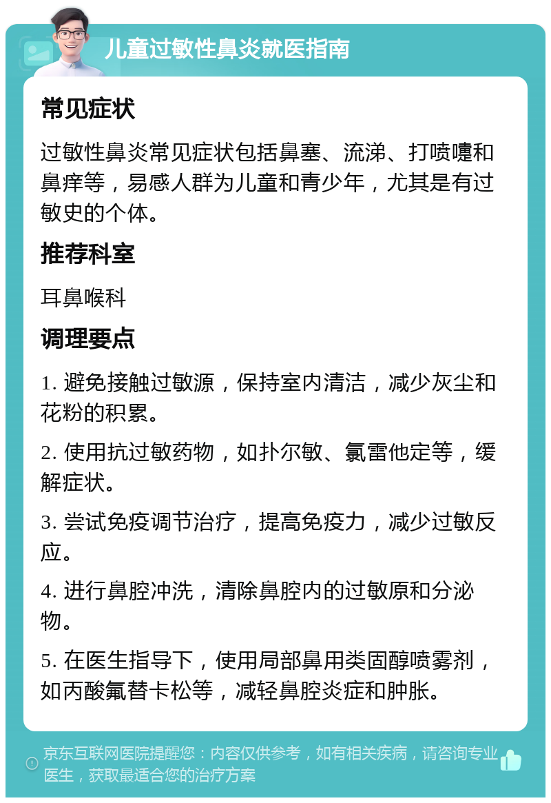 儿童过敏性鼻炎就医指南 常见症状 过敏性鼻炎常见症状包括鼻塞、流涕、打喷嚏和鼻痒等，易感人群为儿童和青少年，尤其是有过敏史的个体。 推荐科室 耳鼻喉科 调理要点 1. 避免接触过敏源，保持室内清洁，减少灰尘和花粉的积累。 2. 使用抗过敏药物，如扑尔敏、氯雷他定等，缓解症状。 3. 尝试免疫调节治疗，提高免疫力，减少过敏反应。 4. 进行鼻腔冲洗，清除鼻腔内的过敏原和分泌物。 5. 在医生指导下，使用局部鼻用类固醇喷雾剂，如丙酸氟替卡松等，减轻鼻腔炎症和肿胀。