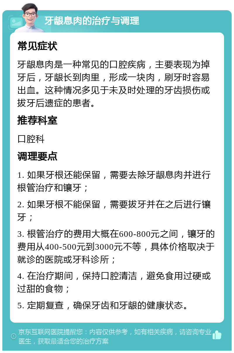 牙龈息肉的治疗与调理 常见症状 牙龈息肉是一种常见的口腔疾病，主要表现为掉牙后，牙龈长到肉里，形成一块肉，刷牙时容易出血。这种情况多见于未及时处理的牙齿损伤或拔牙后遗症的患者。 推荐科室 口腔科 调理要点 1. 如果牙根还能保留，需要去除牙龈息肉并进行根管治疗和镶牙； 2. 如果牙根不能保留，需要拔牙并在之后进行镶牙； 3. 根管治疗的费用大概在600-800元之间，镶牙的费用从400-500元到3000元不等，具体价格取决于就诊的医院或牙科诊所； 4. 在治疗期间，保持口腔清洁，避免食用过硬或过甜的食物； 5. 定期复查，确保牙齿和牙龈的健康状态。