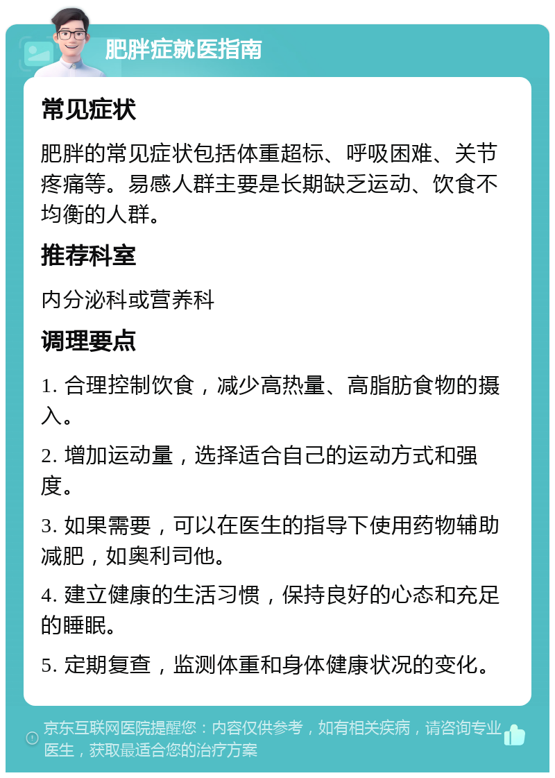 肥胖症就医指南 常见症状 肥胖的常见症状包括体重超标、呼吸困难、关节疼痛等。易感人群主要是长期缺乏运动、饮食不均衡的人群。 推荐科室 内分泌科或营养科 调理要点 1. 合理控制饮食，减少高热量、高脂肪食物的摄入。 2. 增加运动量，选择适合自己的运动方式和强度。 3. 如果需要，可以在医生的指导下使用药物辅助减肥，如奥利司他。 4. 建立健康的生活习惯，保持良好的心态和充足的睡眠。 5. 定期复查，监测体重和身体健康状况的变化。