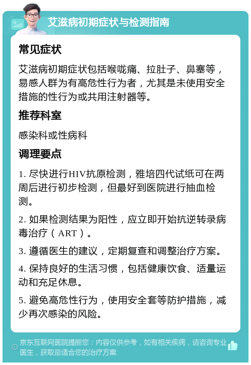 艾滋病初期症状与检测指南 常见症状 艾滋病初期症状包括喉咙痛、拉肚子、鼻塞等，易感人群为有高危性行为者，尤其是未使用安全措施的性行为或共用注射器等。 推荐科室 感染科或性病科 调理要点 1. 尽快进行HIV抗原检测，雅培四代试纸可在两周后进行初步检测，但最好到医院进行抽血检测。 2. 如果检测结果为阳性，应立即开始抗逆转录病毒治疗（ART）。 3. 遵循医生的建议，定期复查和调整治疗方案。 4. 保持良好的生活习惯，包括健康饮食、适量运动和充足休息。 5. 避免高危性行为，使用安全套等防护措施，减少再次感染的风险。