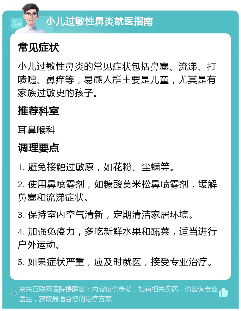 小儿过敏性鼻炎就医指南 常见症状 小儿过敏性鼻炎的常见症状包括鼻塞、流涕、打喷嚏、鼻痒等，易感人群主要是儿童，尤其是有家族过敏史的孩子。 推荐科室 耳鼻喉科 调理要点 1. 避免接触过敏原，如花粉、尘螨等。 2. 使用鼻喷雾剂，如糠酸莫米松鼻喷雾剂，缓解鼻塞和流涕症状。 3. 保持室内空气清新，定期清洁家居环境。 4. 加强免疫力，多吃新鲜水果和蔬菜，适当进行户外运动。 5. 如果症状严重，应及时就医，接受专业治疗。