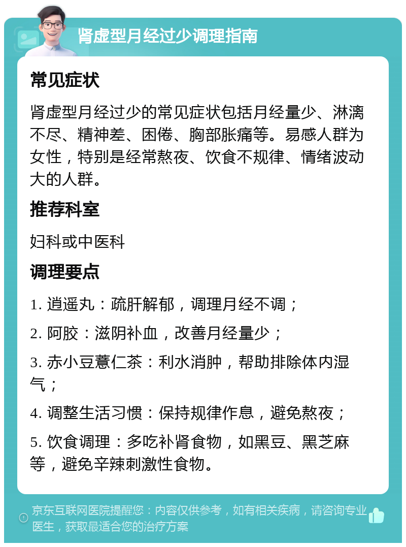 肾虚型月经过少调理指南 常见症状 肾虚型月经过少的常见症状包括月经量少、淋漓不尽、精神差、困倦、胸部胀痛等。易感人群为女性，特别是经常熬夜、饮食不规律、情绪波动大的人群。 推荐科室 妇科或中医科 调理要点 1. 逍遥丸：疏肝解郁，调理月经不调； 2. 阿胶：滋阴补血，改善月经量少； 3. 赤小豆薏仁茶：利水消肿，帮助排除体内湿气； 4. 调整生活习惯：保持规律作息，避免熬夜； 5. 饮食调理：多吃补肾食物，如黑豆、黑芝麻等，避免辛辣刺激性食物。