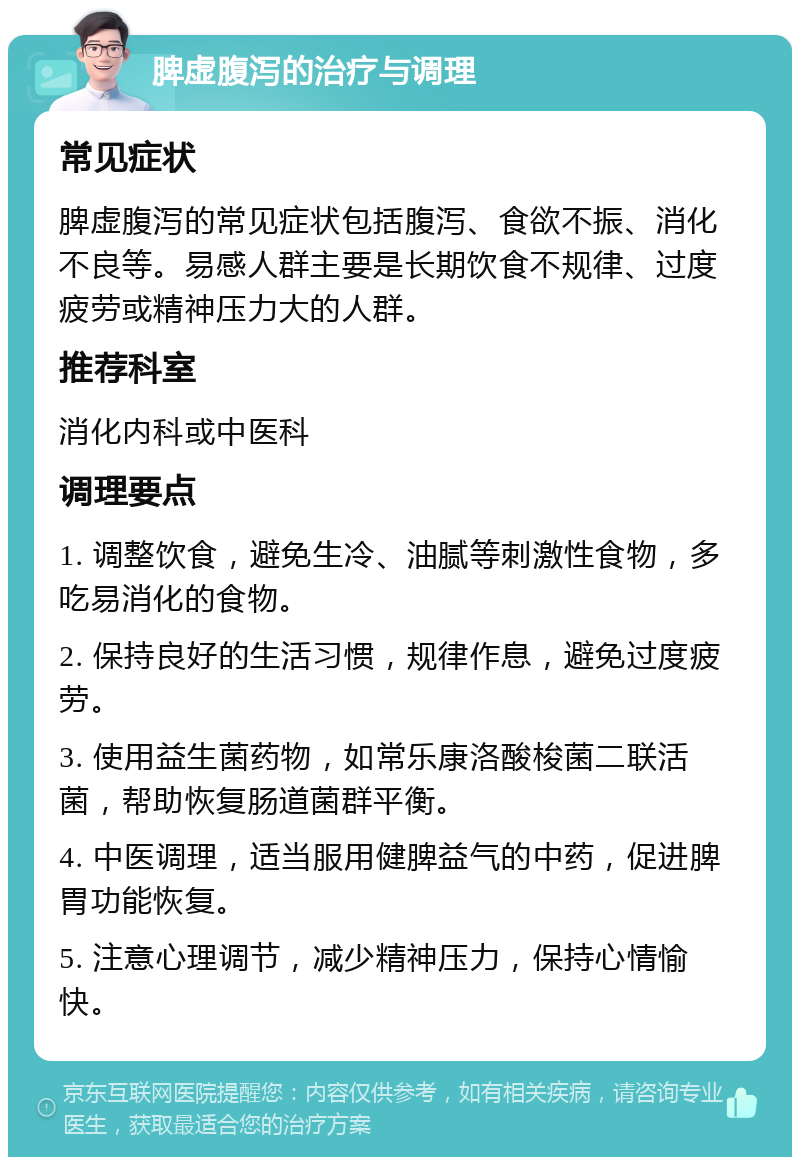 脾虚腹泻的治疗与调理 常见症状 脾虚腹泻的常见症状包括腹泻、食欲不振、消化不良等。易感人群主要是长期饮食不规律、过度疲劳或精神压力大的人群。 推荐科室 消化内科或中医科 调理要点 1. 调整饮食，避免生冷、油腻等刺激性食物，多吃易消化的食物。 2. 保持良好的生活习惯，规律作息，避免过度疲劳。 3. 使用益生菌药物，如常乐康洛酸梭菌二联活菌，帮助恢复肠道菌群平衡。 4. 中医调理，适当服用健脾益气的中药，促进脾胃功能恢复。 5. 注意心理调节，减少精神压力，保持心情愉快。