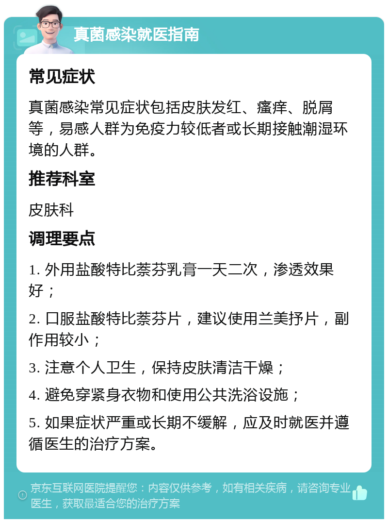 真菌感染就医指南 常见症状 真菌感染常见症状包括皮肤发红、瘙痒、脱屑等，易感人群为免疫力较低者或长期接触潮湿环境的人群。 推荐科室 皮肤科 调理要点 1. 外用盐酸特比萘芬乳膏一天二次，渗透效果好； 2. 口服盐酸特比萘芬片，建议使用兰美抒片，副作用较小； 3. 注意个人卫生，保持皮肤清洁干燥； 4. 避免穿紧身衣物和使用公共洗浴设施； 5. 如果症状严重或长期不缓解，应及时就医并遵循医生的治疗方案。