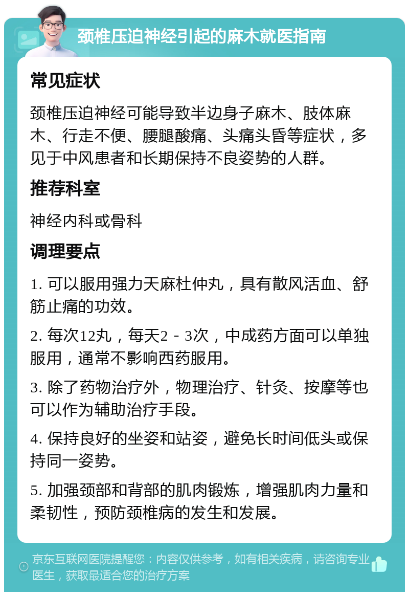 颈椎压迫神经引起的麻木就医指南 常见症状 颈椎压迫神经可能导致半边身子麻木、肢体麻木、行走不便、腰腿酸痛、头痛头昏等症状，多见于中风患者和长期保持不良姿势的人群。 推荐科室 神经内科或骨科 调理要点 1. 可以服用强力天麻杜仲丸，具有散风活血、舒筋止痛的功效。 2. 每次12丸，每天2－3次，中成药方面可以单独服用，通常不影响西药服用。 3. 除了药物治疗外，物理治疗、针灸、按摩等也可以作为辅助治疗手段。 4. 保持良好的坐姿和站姿，避免长时间低头或保持同一姿势。 5. 加强颈部和背部的肌肉锻炼，增强肌肉力量和柔韧性，预防颈椎病的发生和发展。